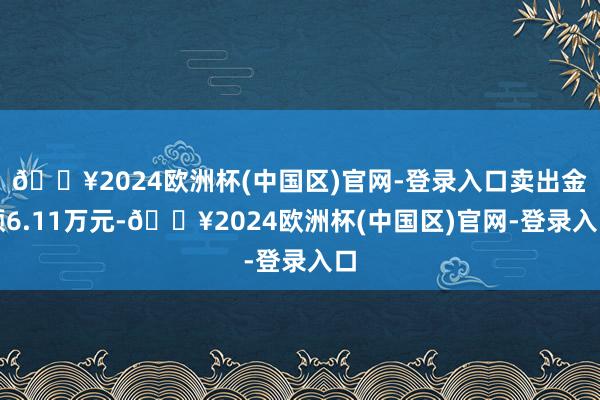 🔥2024欧洲杯(中国区)官网-登录入口卖出金额6.11万元-🔥2024欧洲杯(中国区)官网-登录入口