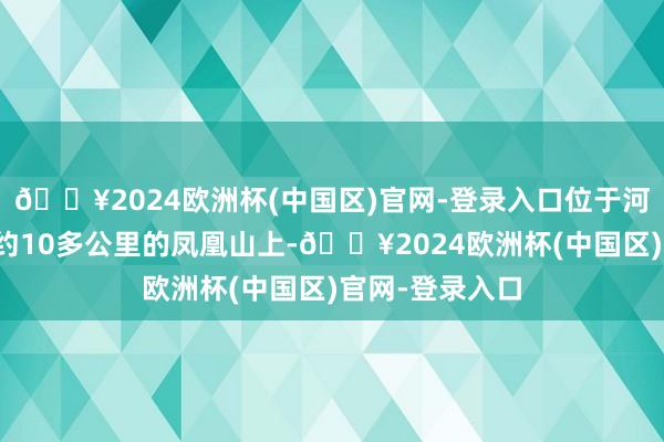 🔥2024欧洲杯(中国区)官网-登录入口位于河北省涉县西北约10多公里的凤凰山上-🔥2024欧洲杯(中国区)官网-登录入口