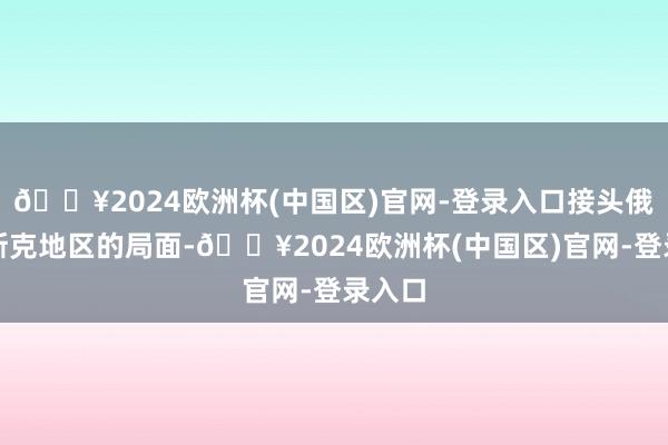 🔥2024欧洲杯(中国区)官网-登录入口接头俄库尔斯克地区的局面-🔥2024欧洲杯(中国区)官网-登录入口