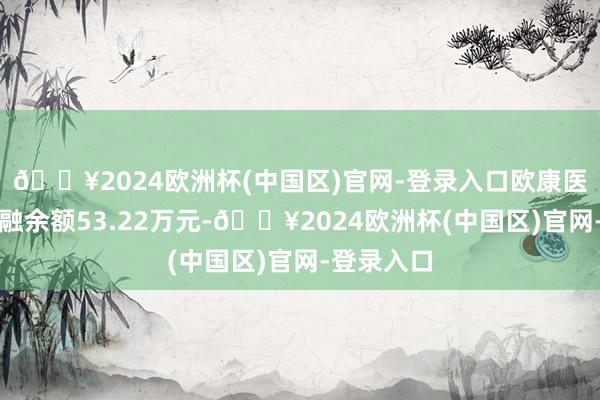 🔥2024欧洲杯(中国区)官网-登录入口欧康医药现时两融余额53.22万元-🔥2024欧洲杯(中国区)官网-登录入口