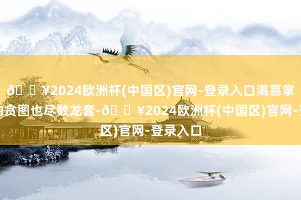 🔥2024欧洲杯(中国区)官网-登录入口渴慕掌执缦城的贪图也尽数龙套-🔥2024欧洲杯(中国区)官网-登录入口