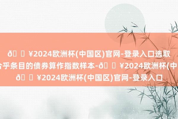 🔥2024欧洲杯(中国区)官网-登录入口选取各行业内信用评级合乎条目的债券算作指数样本-🔥2024欧洲杯(中国区)官网-登录入口