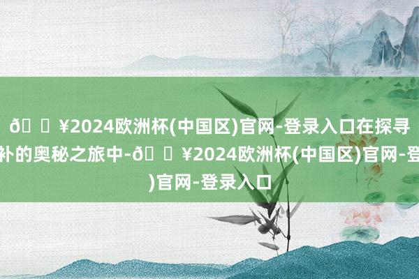 🔥2024欧洲杯(中国区)官网-登录入口在探寻气血双补的奥秘之旅中-🔥2024欧洲杯(中国区)官网-登录入口