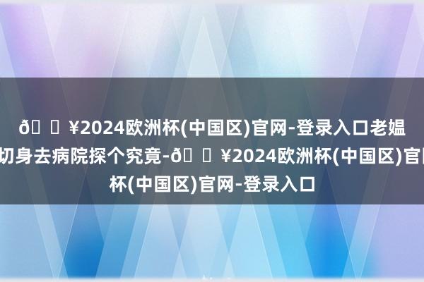 🔥2024欧洲杯(中国区)官网-登录入口老媪东谈主决定切身去病院探个究竟-🔥2024欧洲杯(中国区)官网-登录入口