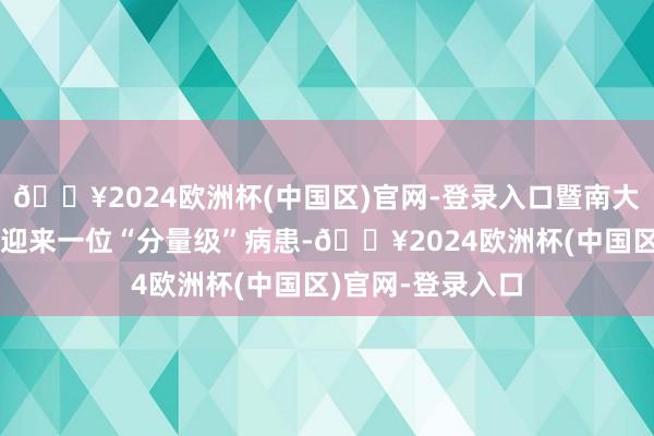 🔥2024欧洲杯(中国区)官网-登录入口暨南大学附庸第一病院迎来一位“分量级”病患-🔥2024欧洲杯(中国区)官网-登录入口