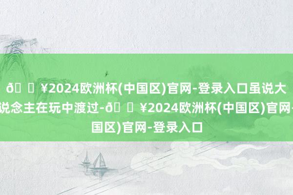 🔥2024欧洲杯(中国区)官网-登录入口虽说大学许多东说念主在玩中渡过-🔥2024欧洲杯(中国区)官网-登录入口