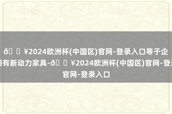 🔥2024欧洲杯(中国区)官网-登录入口等于企业照旧有新动力家具-🔥2024欧洲杯(中国区)官网-登录入口