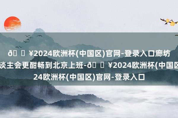 🔥2024欧洲杯(中国区)官网-登录入口廊坊东谈主、天津东谈主会更酣畅到北京上班-🔥2024欧洲杯(中国区)官网-登录入口