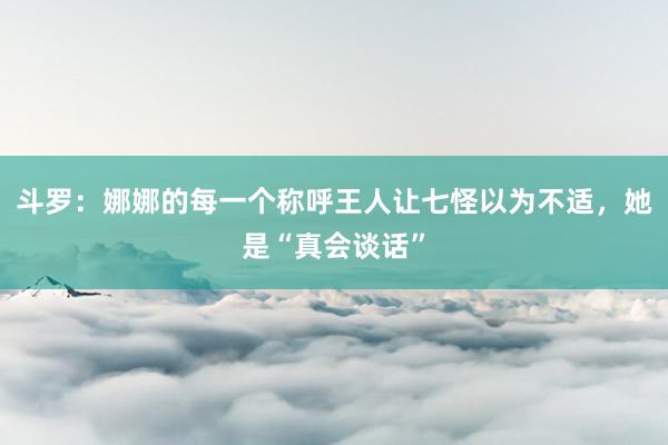 斗罗：娜娜的每一个称呼王人让七怪以为不适，她是“真会谈话”