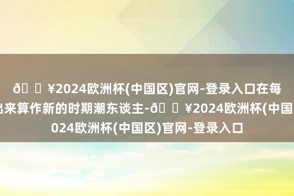 🔥2024欧洲杯(中国区)官网-登录入口在每个时期王人被翻出来算作新的时期潮东谈主-🔥2024欧洲杯(中国区)官网-登录入口