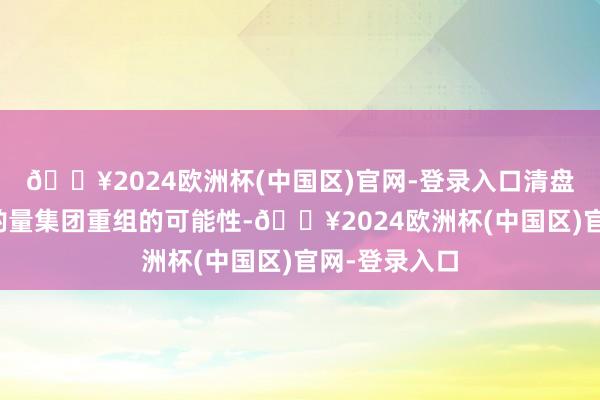 🔥2024欧洲杯(中国区)官网-登录入口清盘东说念主将酌量集团重组的可能性-🔥2024欧洲杯(中国区)官网-登录入口