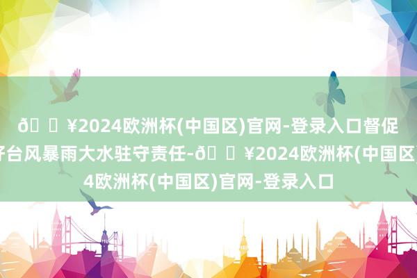 🔥2024欧洲杯(中国区)官网-登录入口督促关系场地作念好台风暴雨大水驻守责任-🔥2024欧洲杯(中国区)官网-登录入口