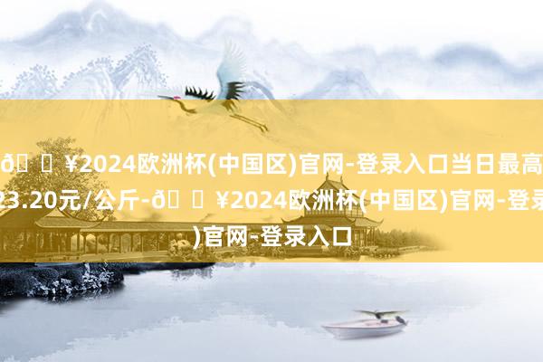 🔥2024欧洲杯(中国区)官网-登录入口当日最高报价23.20元/公斤-🔥2024欧洲杯(中国区)官网-登录入口