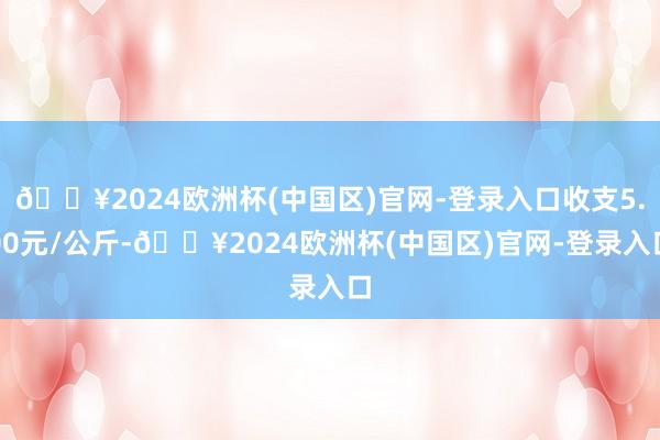 🔥2024欧洲杯(中国区)官网-登录入口收支5.00元/公斤-🔥2024欧洲杯(中国区)官网-登录入口