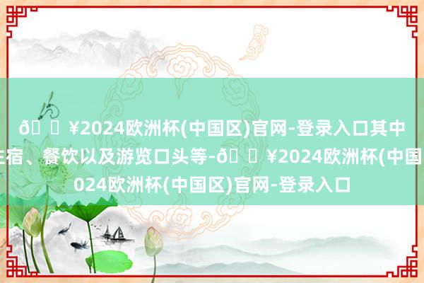 🔥2024欧洲杯(中国区)官网-登录入口其中包括往复交通、住宿、餐饮以及游览口头等-🔥2024欧洲杯(中国区)官网-登录入口