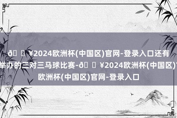 🔥2024欧洲杯(中国区)官网-登录入口还有初度在市区里举办的三对三马球比赛-🔥2024欧洲杯(中国区)官网-登录入口