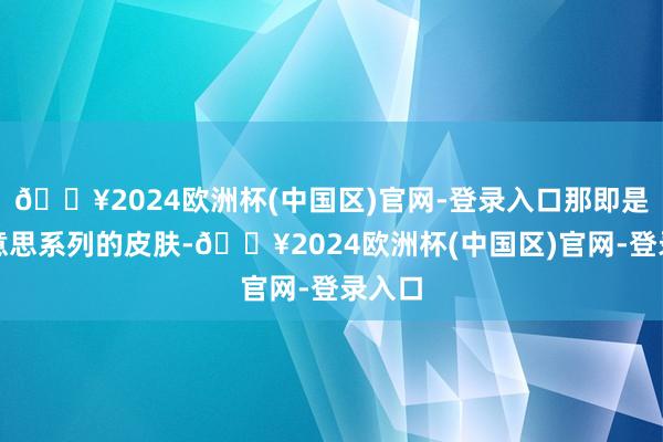 🔥2024欧洲杯(中国区)官网-登录入口那即是四好意思系列的皮肤-🔥2024欧洲杯(中国区)官网-登录入口