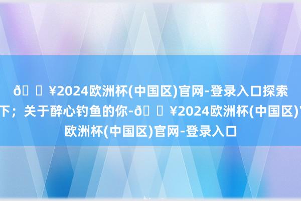 🔥2024欧洲杯(中国区)官网-登录入口探索秘要的海底天下；关于醉心钓鱼的你-🔥2024欧洲杯(中国区)官网-登录入口