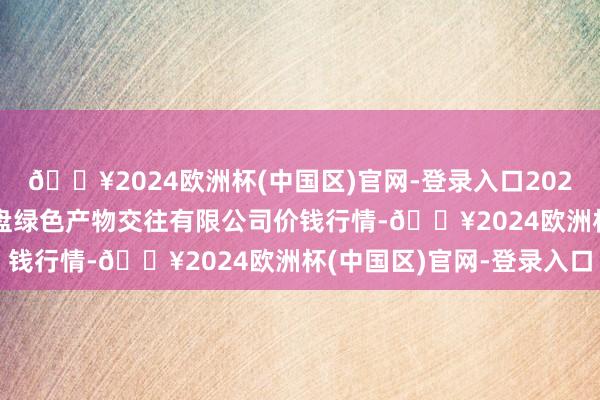 🔥2024欧洲杯(中国区)官网-登录入口2024年9月23日遵义金地盘绿色产物交往有限公司价钱行情-🔥2024欧洲杯(中国区)官网-登录入口