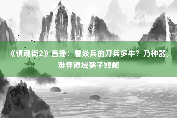 《镇魂街2》首播：曹焱兵的刀兵多牛？乃神器，难怪镇域孺子觊觎