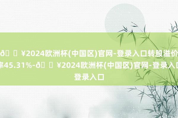 🔥2024欧洲杯(中国区)官网-登录入口转股溢价率45.31%-🔥2024欧洲杯(中国区)官网-登录入口