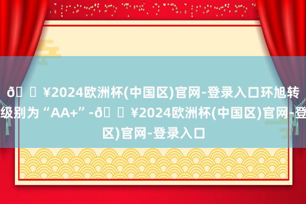 🔥2024欧洲杯(中国区)官网-登录入口环旭转债信用级别为“AA+”-🔥2024欧洲杯(中国区)官网-登录入口