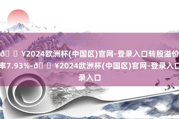 🔥2024欧洲杯(中国区)官网-登录入口转股溢价率7.93%-🔥2024欧洲杯(中国区)官网-登录入口