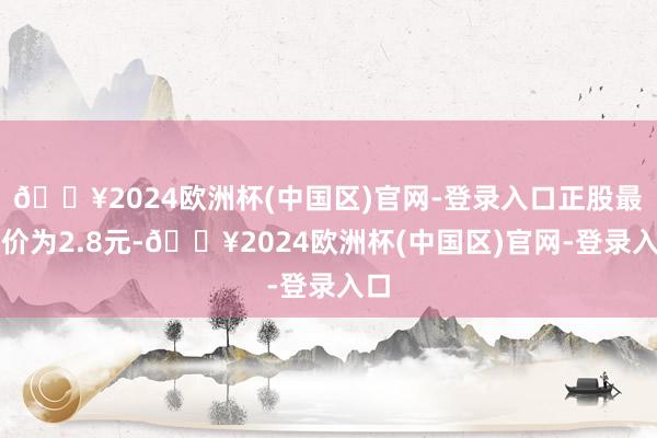 🔥2024欧洲杯(中国区)官网-登录入口正股最新价为2.8元-🔥2024欧洲杯(中国区)官网-登录入口