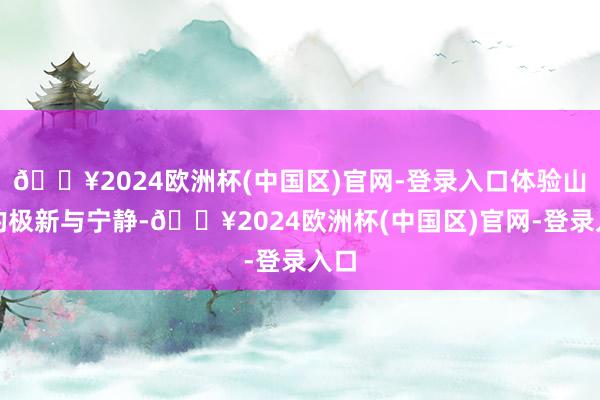 🔥2024欧洲杯(中国区)官网-登录入口体验山间的极新与宁静-🔥2024欧洲杯(中国区)官网-登录入口