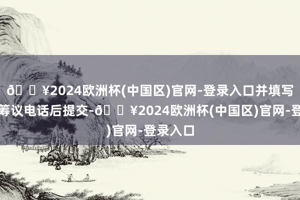 🔥2024欧洲杯(中国区)官网-登录入口并填写姓名和筹议电话后提交-🔥2024欧洲杯(中国区)官网-登录入口