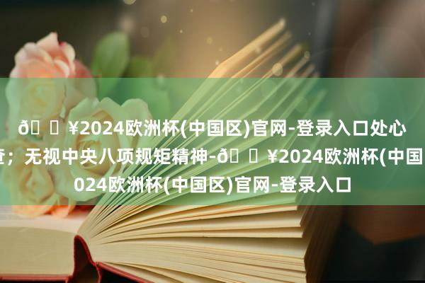 🔥2024欧洲杯(中国区)官网-登录入口处心积虑抵抗组织审查；无视中央八项规矩精神-🔥2024欧洲杯(中国区)官网-登录入口