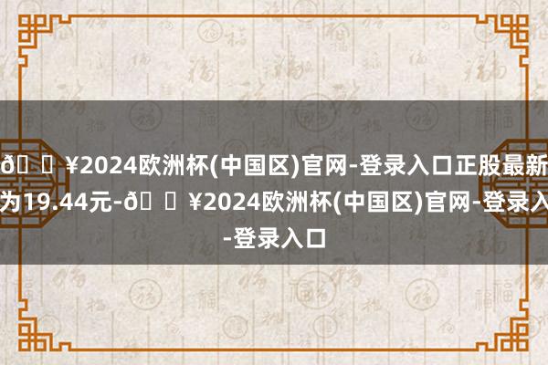 🔥2024欧洲杯(中国区)官网-登录入口正股最新价为19.44元-🔥2024欧洲杯(中国区)官网-登录入口