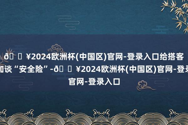 🔥2024欧洲杯(中国区)官网-登录入口给搭客权利加谈“安全险”-🔥2024欧洲杯(中国区)官网-登录入口