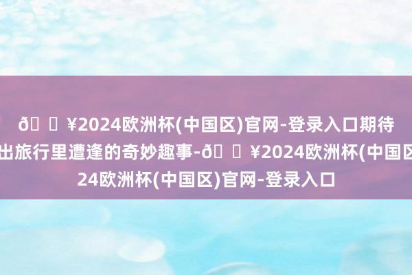 🔥2024欧洲杯(中国区)官网-登录入口期待更多用户一同晒出旅行里遭逢的奇妙趣事-🔥2024欧洲杯(中国区)官网-登录入口