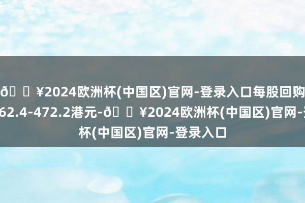 🔥2024欧洲杯(中国区)官网-登录入口每股回购价钱为462.4-472.2港元-🔥2024欧洲杯(中国区)官网-登录入口