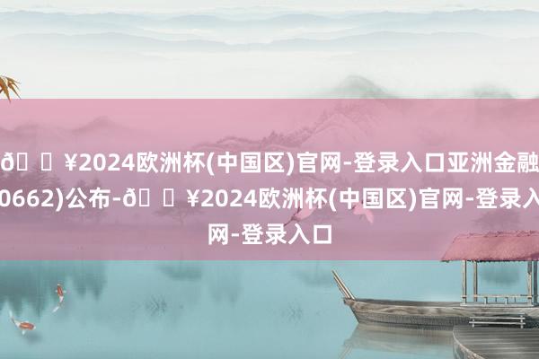 🔥2024欧洲杯(中国区)官网-登录入口亚洲金融(00662)公布-🔥2024欧洲杯(中国区)官网-登录入口