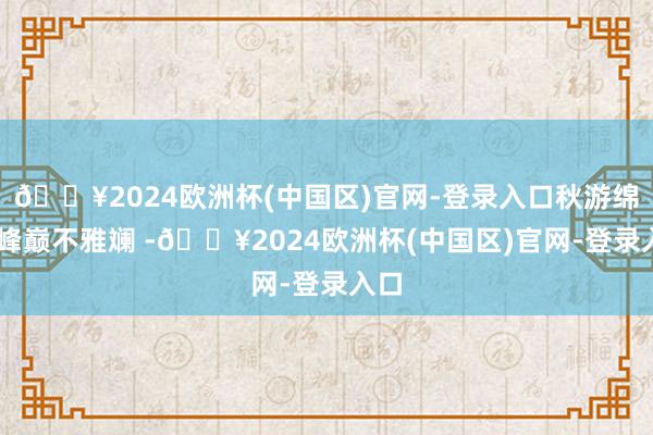 🔥2024欧洲杯(中国区)官网-登录入口秋游绵阳 峰巅不雅斓 -🔥2024欧洲杯(中国区)官网-登录入口