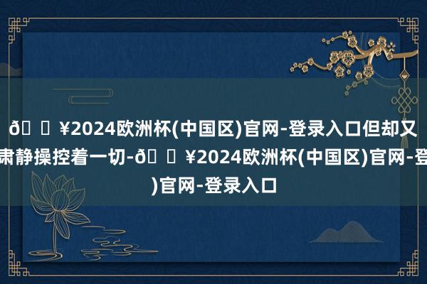 🔥2024欧洲杯(中国区)官网-登录入口但却又在背后肃静操控着一切-🔥2024欧洲杯(中国区)官网-登录入口