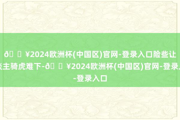 🔥2024欧洲杯(中国区)官网-登录入口险些让东谈主骑虎难下-🔥2024欧洲杯(中国区)官网-登录入口