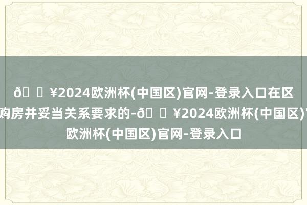 🔥2024欧洲杯(中国区)官网-登录入口在区域界限内初次购房并妥当关系要求的-🔥2024欧洲杯(中国区)官网-登录入口