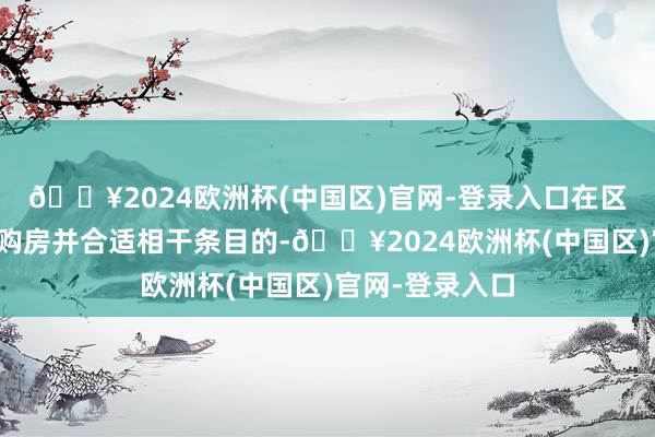 🔥2024欧洲杯(中国区)官网-登录入口在区域限制内初度购房并合适相干条目的-🔥2024欧洲杯(中国区)官网-登录入口