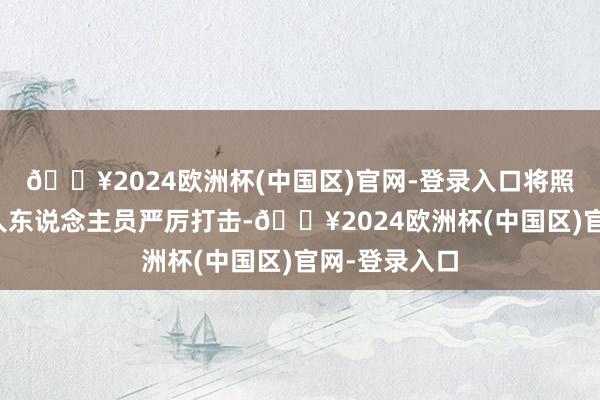 🔥2024欧洲杯(中国区)官网-登录入口将照章对关联罪人东说念主员严厉打击-🔥2024欧洲杯(中国区)官网-登录入口