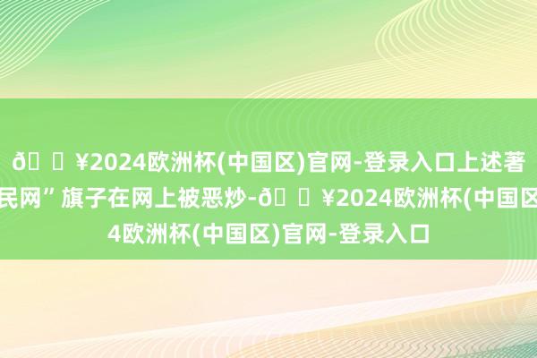 🔥2024欧洲杯(中国区)官网-登录入口上述著作打着“东谈主民网”旗子在网上被恶炒-🔥2024欧洲杯(中国区)官网-登录入口