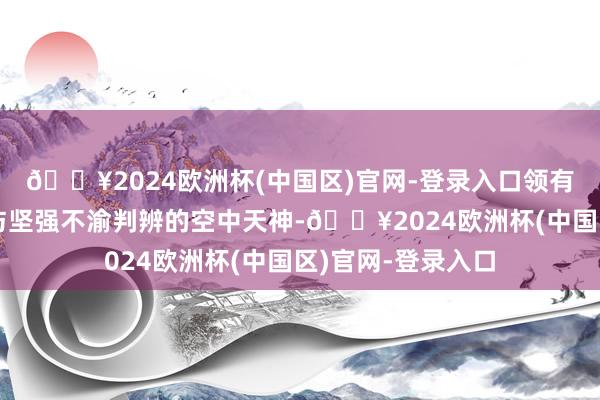 🔥2024欧洲杯(中国区)官网-登录入口领有着和睦聪敏心灵与坚强不渝判辨的空中天神-🔥2024欧洲杯(中国区)官网-登录入口