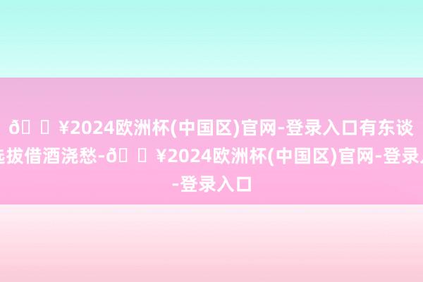 🔥2024欧洲杯(中国区)官网-登录入口有东谈主选拔借酒浇愁-🔥2024欧洲杯(中国区)官网-登录入口