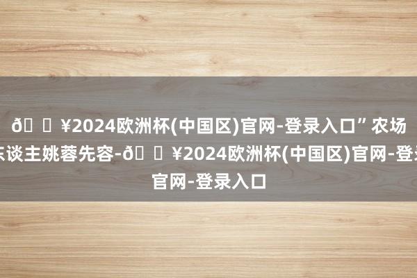 🔥2024欧洲杯(中国区)官网-登录入口”农场崇拜东谈主姚蓉先容-🔥2024欧洲杯(中国区)官网-登录入口