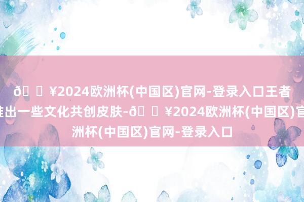 🔥2024欧洲杯(中国区)官网-登录入口王者荣耀经常会推出一些文化共创皮肤-🔥2024欧洲杯(中国区)官网-登录入口