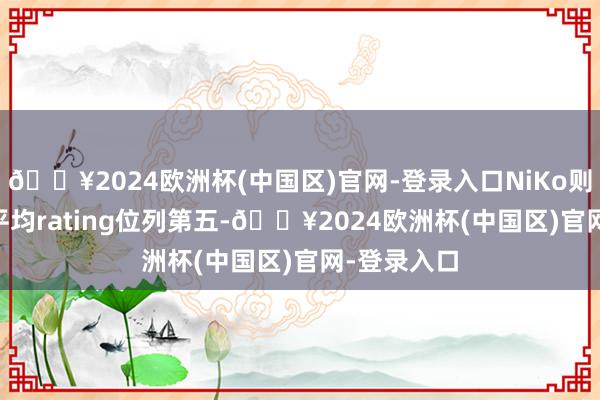 🔥2024欧洲杯(中国区)官网-登录入口NiKo则以1.21的平均rating位列第五-🔥2024欧洲杯(中国区)官网-登录入口