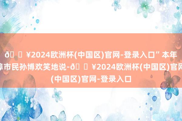 🔥2024欧洲杯(中国区)官网-登录入口”本年70岁的蚌埠市民孙博欢笑地说-🔥2024欧洲杯(中国区)官网-登录入口