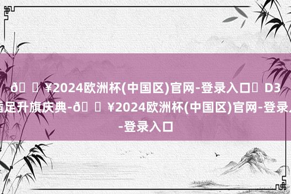 🔥2024欧洲杯(中国区)官网-登录入口✨D3：插足升旗庆典-🔥2024欧洲杯(中国区)官网-登录入口